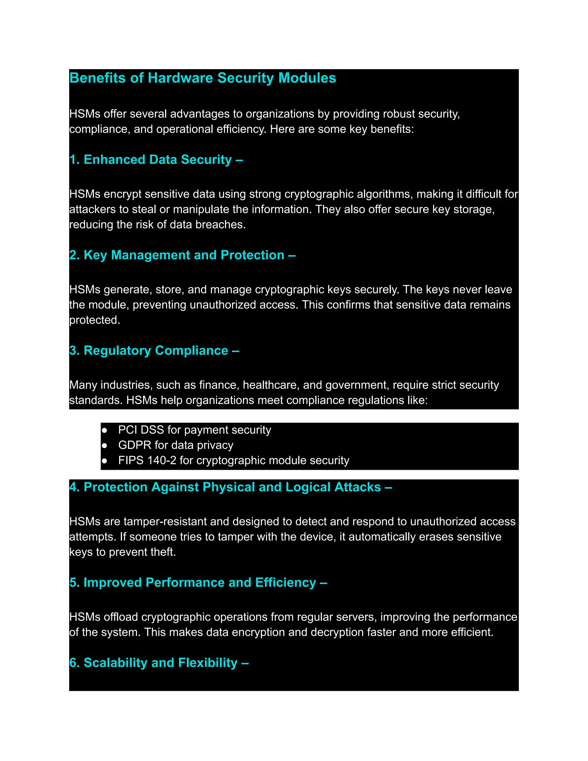 Benefits of Hardware Security Modules
HSMs offer several advantages to organizations by providing robust security,
compliance, and operational efficiency. Here are some key benefits:
1. Enhanced Data Security –
HSMs encrypt sensitive data using strong cryptographic algorithms, making it difficult for
attackers to steal or manipulate the information. They also offer secure key storage,
reducing the risk of data breaches.
2. Key Management and Protection –
HSMs generate, store, and manage cryptographic keys securely. The keys never leave
the module, preventing unauthorized access. This confirms that sensitive data remains
protected.
3. Regulatory Compliance –
Many industries, such as finance, healthcare, and government, require strict security
standards. HSMs help organizations meet compliance regulations like:
●​ PCI DSS for payment security
●​ GDPR for data privacy
●​ FIPS 140-2 for cryptographic module security
4. Protection Against Physical and Logical Attacks –
HSMs are tamper-resistant and designed to detect and respond to unauthorized access
attempts. If someone tries to tamper with the device, it automatically erases sensitive
keys to prevent theft.
5. Improved Performance and Efficiency –
HSMs offload cryptographic operations from regular servers, improving the performance
of the system. This makes data encryption and decryption faster and more efficient.
6. Scalability and Flexibility –
 