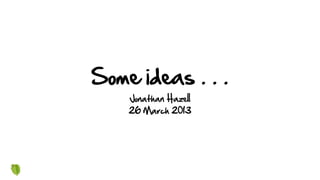 Some ideas . . .
Jonathan Hazell
26 March 2013
 