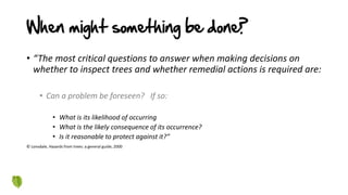 When might something be done?
• “The most critical questions to answer when making decisions on
whether to inspect trees and whether remedial actions is required are:
• Can a problem be foreseen? If so:
• What is its likelihood of occurring
• What is the likely consequence of its occurrence?
• Is it reasonable to protect against it?”
© Lonsdale, Hazards from trees: a general guide, 2000
 