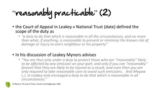 “reasonably practicable” (2)
• the Court of Appeal in Leakey v National Trust (date) defined the
scope of the duty as
• “a duty to do that which is reasonable in all the circumstances, and no more
than what, if anything, is reasonable to prevent or minimise the known risk of
damage or injury to one’s neighbour or his property”
• In his discussion of Leakey Mynors advises
• “You are thus only under a duty to protect those who are “reasonably” likely
to be affected by any omission on your part, and only if you can “reasonably”
foresee that they are likely to be injured as a result; and even then you are
only required to take reasonable care to avoid such omissions. And Megaw
L.J. in Leakey only envisaged a duty to do that which is reasonable in all
circumstances.”
© Mynors, The Law of Trees, Forests and Hedgerows, 2002
 