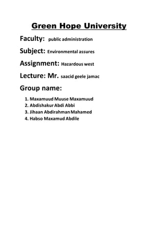 Green Hope University
Faculty: public administration
Subject: Environmental assures
Assignment: Hazardous west
Lecture: Mr. saacid geele jamac
Group name:
1. Maxamuud Muuse Maxamuud
2. AbdishakurAbdi Abbi
3. Jihaan AbdirahmanMahamed
4. Habso Maxamud Abdile
 
