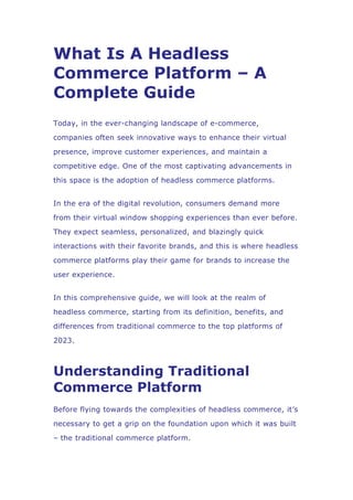 What Is A Headless
Commerce Platform – A
Complete Guide
Today, in the ever-changing landscape of e-commerce,
companies often seek innovative ways to enhance their virtual
presence, improve customer experiences, and maintain a
competitive edge. One of the most captivating advancements in
this space is the adoption of headless commerce platforms.
In the era of the digital revolution, consumers demand more
from their virtual window shopping experiences than ever before.
They expect seamless, personalized, and blazingly quick
interactions with their favorite brands, and this is where headless
commerce platforms play their game for brands to increase the
user experience.
In this comprehensive guide, we will look at the realm of
headless commerce, starting from its definition, benefits, and
differences from traditional commerce to the top platforms of
2023.
Understanding Traditional
Commerce Platform
Before flying towards the complexities of headless commerce, it’s
necessary to get a grip on the foundation upon which it was built
– the traditional commerce platform.
 