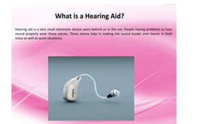 What is a Hearing Aid? 
Hearing aid is a very small electronic device worn behind or in the ear. People having problems to hear 
sound properly wear these pieces. These pieces help in making the sound louder and clearer in both 
noisy as well as quiet situations. 
 