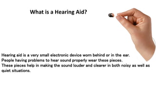 What is a Hearing Aid? 
Hearing aid is a very small electronic device worn behind or in the ear. 
People having problems to hear sound properly wear these pieces. 
These pieces help in making the sound louder and clearer in both noisy as well as 
quiet situations. 
 