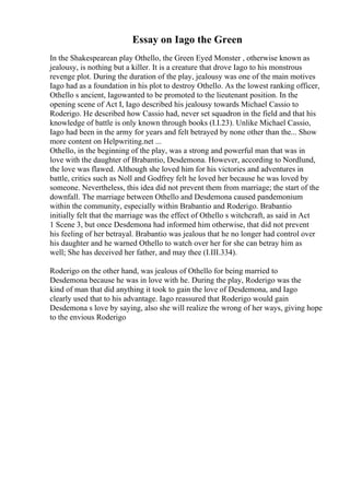 Essay on Iago the Green
In the Shakespearean play Othello, the Green Eyed Monster , otherwise known as
jealousy, is nothing but a killer. It is a creature that drove Iago to his monstrous
revenge plot. During the duration of the play, jealousy was one of the main motives
Iago had as a foundation in his plot to destroy Othello. As the lowest ranking officer,
Othello s ancient, Iagowanted to be promoted to the lieutenant position. In the
opening scene of Act I, Iago described his jealousy towards Michael Cassio to
Roderigo. He described how Cassio had, never set squadron in the field and that his
knowledge of battle is only known through books (I.I.23). Unlike Michael Cassio,
Iago had been in the army for years and felt betrayed by none other than the... Show
more content on Helpwriting.net ...
Othello, in the beginning of the play, was a strong and powerful man that was in
love with the daughter of Brabantio, Desdemona. However, according to Nordlund,
the love was flawed. Although she loved him for his victories and adventures in
battle, critics such as Noll and Godfrey felt he loved her because he was loved by
someone. Nevertheless, this idea did not prevent them from marriage; the start of the
downfall. The marriage between Othello and Desdemona caused pandemonium
within the community, especially within Brabantio and Roderigo. Brabantio
initially felt that the marriage was the effect of Othello s witchcraft, as said in Act
1 Scene 3, but once Desdemona had informed him otherwise, that did not prevent
his feeling of her betrayal. Brabantio was jealous that he no longer had control over
his daughter and he warned Othello to watch over her for she can betray him as
well; She has deceived her father, and may thee (I.III.334).
Roderigo on the other hand, was jealous of Othello for being married to
Desdemona because he was in love with he. During the play, Roderigo was the
kind of man that did anything it took to gain the love of Desdemona, and Iago
clearly used that to his advantage. Iago reassured that Roderigo would gain
Desdemona s love by saying, also she will realize the wrong of her ways, giving hope
to the envious Roderigo
 