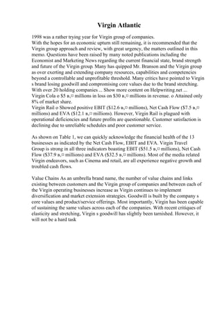 Virgin Atlantic
1998 was a rather trying year for Virgin group of companies.
With the hopes for an economic upturn still remaining, it is recommended that the
Virgin group approach and review, with great urgency, the matters outlined in this
memo. Questions have been raised by many noted publications including the
Economist and Marketing News regarding the current financial state, brand strength
and future of the Virgin group. Many has quipped Mr. Branson and the Virgin group
as over exerting and extending company resources, capabilities and competencies
beyond a controllable and unprofitable threshold. Many critics have pointed to Virgin
s brand losing goodwill and compromising core values due to the brand stretching.
With over 20 holding companies ... Show more content on Helpwriting.net ...
Virgin Cola o $5 в‚¤ millions in loss on $30 в‚¤ millions in revenue. o Attained only
8% of market share.
Virgin Rail o Showed positive EBIT ($12.6 в‚¤ millions), Net Cash Flow ($7.5 в‚¤
millions) and EVA ($12.1 в‚¤ millions). However, Virgin Rail is plagued with
operational deficiencies and future profits are questionable. Customer satisfaction is
declining due to unreliable schedules and poor customer service.
As shown on Table 1, we can quickly acknowledge the financial health of the 13
businesses as indicated by the Net Cash Flow, EBIT and EVA. Virgin Travel
Group is strong in all three indicators boasting EBIT ($51.5 в‚¤ millions), Net Cash
Flow ($37.9 в‚¤ millions) and EVA ($32.5 в‚¤ millions). Most of the media related
Virgin endeavors, such as Cinema and retail, are all experience negative growth and
troubled cash flows.
Value Chains As an umbrella brand name, the number of value chains and links
existing between customers and the Virgin group of companies and between each of
the Virgin operating businesses increase as Virgin continues to implement
diversification and market extension strategies. Goodwill is built by the company s
core values and product/service offerings. Most importantly, Virgin has been capable
of sustaining the same values across each of the companies. With recent critiques of
elasticity and stretching, Virgin s goodwill has slightly been tarnished. However, it
will not be a hard task
 