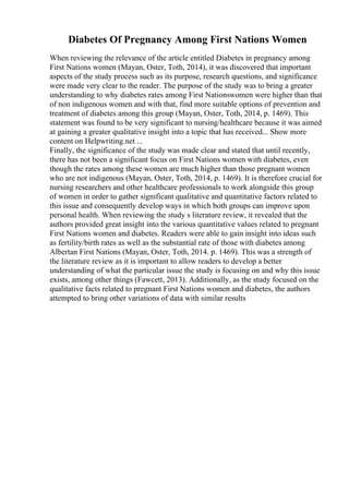 Diabetes Of Pregnancy Among First Nations Women
When reviewing the relevance of the article entitled Diabetes in pregnancy among
First Nations women (Mayan, Oster, Toth, 2014), it was discovered that important
aspects of the study process such as its purpose, research questions, and significance
were made very clear to the reader. The purpose of the study was to bring a greater
understanding to why diabetes rates among First Nationswomen were higher than that
of non indigenous women and with that, find more suitable options of prevention and
treatment of diabetes among this group (Mayan, Oster, Toth, 2014, p. 1469). This
statement was found to be very significant to nursing/healthcare because it was aimed
at gaining a greater qualitative insight into a topic that has received... Show more
content on Helpwriting.net ...
Finally, the significance of the study was made clear and stated that until recently,
there has not been a significant focus on First Nations women with diabetes, even
though the rates among these women are much higher than those pregnant women
who are not indigenous (Mayan, Oster, Toth, 2014, p. 1469). It is therefore crucial for
nursing researchers and other healthcare professionals to work alongside this group
of women in order to gather significant qualitative and quantitative factors related to
this issue and consequently develop ways in which both groups can improve upon
personal health. When reviewing the study s literature review, it revealed that the
authors provided great insight into the various quantitative values related to pregnant
First Nations women and diabetes. Readers were able to gain insight into ideas such
as fertility/birth rates as well as the substantial rate of those with diabetes among
Albertan First Nations (Mayan, Oster, Toth, 2014. p. 1469). This was a strength of
the literature review as it is important to allow readers to develop a better
understanding of what the particular issue the study is focusing on and why this issue
exists, among other things (Fawcett, 2013). Additionally, as the study focused on the
qualitative facts related to pregnant First Nations women and diabetes, the authors
attempted to bring other variations of data with similar results
 