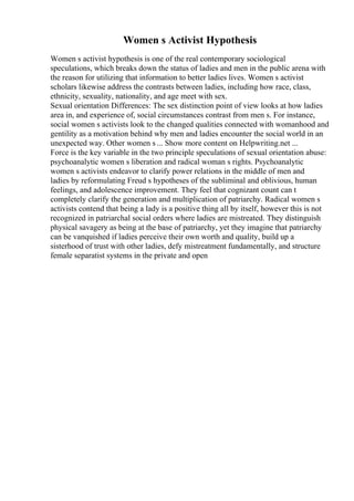 Women s Activist Hypothesis
Women s activist hypothesis is one of the real contemporary sociological
speculations, which breaks down the status of ladies and men in the public arena with
the reason for utilizing that information to better ladies lives. Women s activist
scholars likewise address the contrasts between ladies, including how race, class,
ethnicity, sexuality, nationality, and age meet with sex.
Sexual orientation Differences: The sex distinction point of view looks at how ladies
area in, and experience of, social circumstances contrast from men s. For instance,
social women s activists look to the changed qualities connected with womanhood and
gentility as a motivation behind why men and ladies encounter the social world in an
unexpected way. Other women s ... Show more content on Helpwriting.net ...
Force is the key variable in the two principle speculations of sexual orientation abuse:
psychoanalytic women s liberation and radical woman s rights. Psychoanalytic
women s activists endeavor to clarify power relations in the middle of men and
ladies by reformulating Freud s hypotheses of the subliminal and oblivious, human
feelings, and adolescence improvement. They feel that cognizant count can t
completely clarify the generation and multiplication of patriarchy. Radical women s
activists contend that being a lady is a positive thing all by itself, however this is not
recognized in patriarchal social orders where ladies are mistreated. They distinguish
physical savagery as being at the base of patriarchy, yet they imagine that patriarchy
can be vanquished if ladies perceive their own worth and quality, build up a
sisterhood of trust with other ladies, defy mistreatment fundamentally, and structure
female separatist systems in the private and open
 