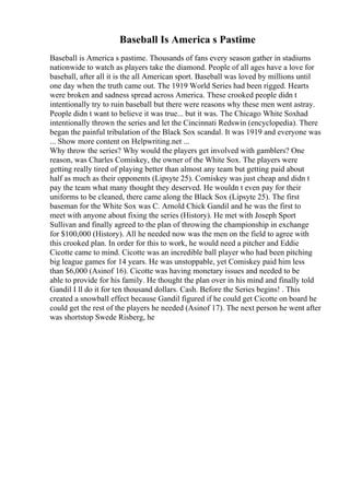 Baseball Is America s Pastime
Baseball is America s pastime. Thousands of fans every season gather in stadiums
nationwide to watch as players take the diamond. People of all ages have a love for
baseball, after all it is the all American sport. Baseball was loved by millions until
one day when the truth came out. The 1919 World Series had been rigged. Hearts
were broken and sadness spread across America. These crooked people didn t
intentionally try to ruin baseball but there were reasons why these men went astray.
People didn t want to believe it was true... but it was. The Chicago White Soxhad
intentionally thrown the series and let the Cincinnati Redswin (encyclopedia). There
began the painful tribulation of the Black Sox scandal. It was 1919 and everyone was
... Show more content on Helpwriting.net ...
Why throw the series? Why would the players get involved with gamblers? One
reason, was Charles Comiskey, the owner of the White Sox. The players were
getting really tired of playing better than almost any team but getting paid about
half as much as their opponents (Lipsyte 25). Comiskey was just cheap and didn t
pay the team what many thought they deserved. He wouldn t even pay for their
uniforms to be cleaned, there came along the Black Sox (Lipsyte 25). The first
baseman for the White Sox was C. Arnold Chick Gandil and he was the first to
meet with anyone about fixing the series (History). He met with Joseph Sport
Sullivan and finally agreed to the plan of throwing the championship in exchange
for $100,000 (History). All he needed now was the men on the field to agree with
this crooked plan. In order for this to work, he would need a pitcher and Eddie
Cicotte came to mind. Cicotte was an incredible ball player who had been pitching
big league games for 14 years. He was unstoppable, yet Comiskey paid him less
than $6,000 (Asinof 16). Cicotte was having monetary issues and needed to be
able to provide for his family. He thought the plan over in his mind and finally told
Gandil I ll do it for ten thousand dollars. Cash. Before the Series begins! . This
created a snowball effect because Gandil figured if he could get Cicotte on board he
could get the rest of the players he needed (Asinof 17). The next person he went after
was shortstop Swede Risberg, he
 