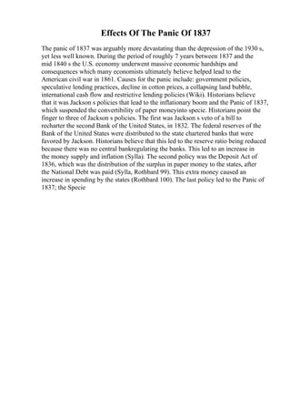 Effects Of The Panic Of 1837
The panic of 1837 was arguably more devastating than the depression of the 1930 s,
yet less well known. During the period of roughly 7 years between 1837 and the
mid 1840 s the U.S. economy underwent massive economic hardships and
consequences which many economists ultimately believe helped lead to the
American civil war in 1861. Causes for the panic include: government policies,
speculative lending practices, decline in cotton prices, a collapsing land bubble,
international cash flow and restrictive lending policies (Wiki). Historians believe
that it was Jackson s policies that lead to the inflationary boom and the Panic of 1837,
which suspended the convertibility of paper moneyinto specie. Historians point the
finger to three of Jackson s policies. The first was Jackson s veto of a bill to
recharter the second Bank of the United States, in 1832. The federal reserves of the
Bank of the United States were distributed to the state chartered banks that were
favored by Jackson. Historians believe that this led to the reserve ratio being reduced
because there was no central bankregulating the banks. This led to an increase in
the money supply and inflation (Sylla). The second policy was the Deposit Act of
1836, which was the distribution of the surplus in paper money to the states, after
the National Debt was paid (Sylla, Rothbard 99). This extra money caused an
increase in spending by the states (Rothbard 100). The last policy led to the Panic of
1837; the Specie
 