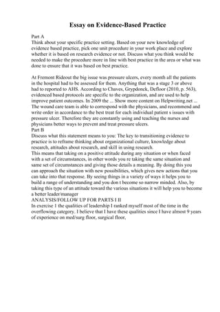 Essay on Evidence-Based Practice
Part A
Think about your specific practice setting. Based on your new knowledge of
evidence based practice, pick one unit procedure in your work place and explore
whether it is based on research evidence or not. Discuss what you think would be
needed to make the procedure more in line with best practice in the area or what was
done to ensure that it was based on best practice.
At Fremont Rideout the big issue was pressure ulcers, every month all the patients
in the hospital had to be assessed for them. Anything that was a stage 3 or above
had to reported to AHS. According to Chaves, Grypdonck, Defloor (2010, p. 563),
evidenced based protocols are specific to the organization, and are used to help
improve patient outcomes. In 2009 the ... Show more content on Helpwriting.net ...
The wound care team is able to correspond with the physicians, and recommend and
write order in accordance to the best treat for each individual patient s issues with
pressure ulcer. Therefore they are constantly using and teaching the nurses and
physicians better ways to prevent and treat pressure ulcers.
Part B
Discuss what this statement means to you: The key to transitioning evidence to
practice is to reframe thinking about organizational culture, knowledge about
research, attitudes about research, and skill in using research.
This means that taking on a positive attitude during any situation or when faced
with a set of circumstances, in other words you re taking the same situation and
same set of circumstances and giving those details a meaning. By doing this you
can approach the situation with new possibilities, which gives new actions that you
can take into that response. By seeing things in a variety of ways it helps you to
build a range of understanding and you don t become so narrow minded. Also, by
taking this type of an attitude toward the various situations it will help you to become
a better leader/manager
ANALYSIS/FOLLOW UP FOR PARTS I II
In exercise 1 the qualities of leadership I ranked myself most of the time in the
overflowing category. I believe that I have these qualities since I have almost 9 years
of experience on med/surg floor, surgical floor,
 