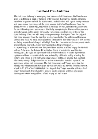 Bail Bond Pros And Cons
The bail bond industry is a company that oversees bail bondsman. Bail bondsmen
exist to aid those in need of funds in order to assist themselves, friends, or family
members to get out on bail. To achieve this, an individual will sign a surety contract
and pay a minor percentage of the bond amount to the bail bondsman. Once the
entire process is completed, the person is released on bail, safe at home, and waits
for the following court appearance. Similarly, everything in this world has pros and
cons; however, in this case I personally view more cons than pros with our bail
bond industry. First, we will analyze the percentage that is paid from the original
bail bond amount. Over the past few weeks, based off of the videos and literature
viewed and read, we have heard countless times about how individuals of low income
are being arrested and charged with high fines for crimes that are incomparable to the
amount being charged.... Show more content on Helpwriting.net ...
As a poor dog, is it obvious that Tokyo will not be able to afford to pay for his bail
unless: A. he wins the lottery; B. he finds a friend or relative to lend him the
money; or C. he signs an agreement with a bail bondsman. It can be agreed that
option A will not occur due of the low probability of him in reality winning the
lottery, and option B will not work since he does not know anyone that can lead
him to the money. Tokyo now has no option nonetheless to select option C, an
agreement with a bail bondsman. The bail bondsman and Tokyo agree that the
money will be lent to him; however, he will first pay a 10 percent security deposit,
which is $5,000 of the $50,000 bail. It s logical that Tokyo won t be able to afford
to pay the amount. Unfortunately, he now has to sit in jail until his next court
hearing due to not being able to afford to pay his bail or the
 