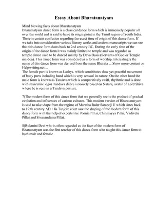 Essay About Bharatanatyam
Mind blowing facts about Bharatanatyam
Bharatnatyam dance form is a classical dance form which is immensely popular all
over the world and is said to have its origin point in the Tamil region of South India.
There is certain confusion regarding the exact time of origin of this dance form. If
we take into consideration various literary works and ancient manuscripts we can see
that this dance form dates back to 2nd century BC. During the early time of the
origin of the dance form it was mainly limited to temple and was regarded as
temple dance used to be danced mainly by Deva Dasis (Servants of God or Temple
maiden). This dance form was considered as a form of worship. Interestingly the
name of this dance form was derived from the name Bharata ... Show more content on
Helpwriting.net ...
The female part is known as Lashya, which consititutes slow yet graceful movement
of body parts including hand which is very sensual in nature. On the other hand the
male form is known as Tandava which is comparatively swift, rhythmic and is done
with masculine vigor Tandava dance is loosely based on Nataraj avatar of Lord Shiva
where he is seen in a Tandava posture.
7)The modern form of this dance form that we generally see is the product of gradual
evolution and influences of various cultures. This modern version of Bharatanatyam
is said to take shape from the regime of Maratha Ruler Saraboji II which dates back
to 19 th century AD. His Tanjore court saw the shaping of the modern form of this
dance form with the help of experts like Poonia Pillai, Chinmayya Pillai, Vadivelu
Pillai and Sivanandama Pillai.
8)Rukmini Devi who is often regarded as the face of the modern form of
Bharatnatyam was the first teacher of this dance form who taught this dance form to
both male and female
 
