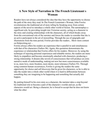 A New Style of Narration in The French Lieutenant s
Woman
Readers have not always considered the idea that they have the opportunity to choose
the path of the story they read. In The French Lieutenant s Woman, John Fowles
revolutionizes the traditional art of story telling by breaking away from certain
aspects of the novel to introduce a whole other world of fiction. The narratorplays a
significant role, by providing insight into Victorian society, acting as a character in
the story and creating relationships with the characters, all of which breaks away
from the conventional role of the narrator and forces the reader to consider that she is
an active participant in the art of storytelling. Through the use of epigraphs and
illustrations from the time period, Fowles provides the readers... Show more content
on Helpwriting.net ...
Fowles always offers his readers an experience that is parallel to and simultaneous
with that of his characters (Tarbox 96). Again, this quotation demonstrates the
experience or relationship that Fowles offers for his readers. Moreover, by using the
technique of injecting personal experiences and relatable stories, the readers are more
likely to empathize and become emotionally attached with characters, producing a
strong relationship. It dreams [the novel] of consciousness that will produce an extra
narrative mode of understanding, making not new but more consciousness available
to us, more love, more freedom, more desire, more tolerance (Tarbox 93). Through
using common human occurrences, Fowles is giving the readers the same
opportunity for choice and self discovery that he gives his characters, so he is able to
take the reader into a whole other world where it is hard to differentiate between
something they are imagining to be happening and something that actually did
happen.
By putting himself in his own story as a character, the narrator takes a step beyond
his traditional role to become a part of the character s worlds and act, as the
characters would act. Being a character, he is forced to accept that he does not know
what the other
 