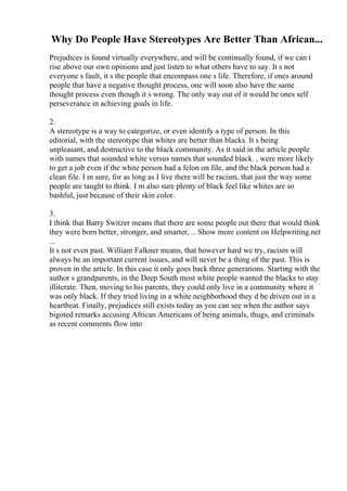 Why Do People Have Stereotypes Are Better Than African...
Prejudices is found virtually everywhere, and will be continually found, if we can t
rise above our own opinions and just listen to what others have to say. It s not
everyone s fault, it s the people that encompass one s life. Therefore, if ones around
people that have a negative thought process, one will soon also have the same
thought process even though it s wrong. The only way out of it would be ones self
perseverance in achieving goals in life.
2.
A stereotype is a way to categorize, or even identify a type of person. In this
editorial, with the stereotype that whites are better than blacks. It s being
unpleasant, and destructive to the black community. As it said in the article people
with names that sounded white versus names that sounded black. , were more likely
to get a job even if the white person had a felon on file, and the black person had a
clean file. I m sure, for as long as I live there will be racism, that just the way some
people are taught to think. I m also sure plenty of black feel like whites are so
bashful, just because of their skin color.
3.
I think that Barry Switzer means that there are some people out there that would think
they were born better, stronger, and smarter,... Show more content on Helpwriting.net
...
It s not even past. William Falkner means, that however hard we try, racism will
always be an important current issues, and will never be a thing of the past. This is
proven in the article. In this case it only goes back three generations. Starting with the
author s grandparents, in the Deep South most white people wanted the blacks to stay
illiterate. Then, moving to his parents, they could only live in a community where it
was only black. If they tried living in a white neighborhood they d be driven out in a
heartbeat. Finally, prejudices still exists today as you can see when the author says
bigoted remarks accusing African Americans of being animals, thugs, and criminals
as recent comments flow into
 
