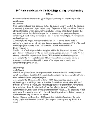 Software development methodology to improve planning
and...
Software development methodology to improve planning and scheduling in web
development.
Introduction
Now a days Software is an essential part of the modern society. Most of the business
companies, government, organizations using IT systems in their operations. But most
of the information system projects frequently fail because of the failure to meet the
user requirements, insufficient budget, poor communication, poor planning and
scheduling, lack of quality assurance and do not have a standard project management
methodology etc.
According to the project management Solution (2011) survey shows that $74
million in projects are at risk each year in the average firm surveyed (37% of the total
value of projects closed) . And 22% software ... Show more content on
Helpwriting.net ...
Nearly 31% of web projects fail to complete within the time bound and most of the
projects were fail because of the too many changing requirements 55% and 21% fail
to meet stakeholder requirements, further 28% are outsourced to other parties.
According to the above details nearly 31% web development projects unable to
complete within the time bound it is a one of the major reason for the web
development projects get fail.
Methodology
Agile Scrum
Scrum is an agile software development model that work in with a multiple small
development teams Specifically Scrum is the fastest growing framework for effective
team collaboration on complex projects.
According to the (Deemer and Benefield , 2007) Scrum product development
methodology structured cycles of work called Sprints iterations of work which are
typically 1 4 weeks in length, and which take place one after the other. Furthermore
these sprints are fixed duration with a fixed date whether the work has been
completed or not, these dates are never extend for any reason. At the beginning of the
each sprint development team select the task from the requirement list and commit to
complete the task by the end of the Sprint.
Further (Deemer and Benefield , 2007) describes that at the begging of the each
spring project development team tack place a sprint planning meeting. In the first
sprint
 