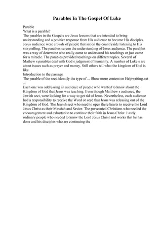 Parables In The Gospel Of Luke
Parable
What is a parable?
The parables in the Gospels are Jesus lessons that are intended to bring
understanding and a positive response from His audience to become His disciples.
Jesus audience were crowds of people that sat on the countryside listening to His
storytelling. The parables screen the understanding of Jesus audience. The parables
was a way of determine who really came to understand his teachings or just came
for a miracle. The parables provided teachings on different topics. Several of
Mathew s parables deal with God s judgment of humanity. A number of Luke s are
about issues such as prayer and money. Still others tell what the kingdom of God is
like.
Introduction to the passage
The parable of the seed identify the type of ... Show more content on Helpwriting.net
...
Each one was addressing an audience of people who wanted to know about the
Kingdom of God that Jesus was teaching. Even though Matthew s audience, the
Jewish sect, were looking for a way to get rid of Jesus. Nevertheless, each audience
had a responsibility to receive the Word or seed that Jesus was releasing out of the
Kingdom of God. The Jewish sect who need to open there hearts to receive the Lord
Jesus Christ as their Messiah and Savior. The persecuted Christians who needed the
encouragement and exhortation to continue their faith in Jesus Christ. Lastly,
ordinary people who needed to know the Lord Jesus Christ and works that he has
done and his disciples who are continuing the
 