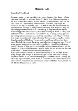 Magazine Ads
Rough Draft Unit 2 EA 2
In today s society, we see magazines everywhere, checkout lines, doctor s offices,
there s even a whole big section at Target filled with them. Most magazine covers
we seem to notice have models wearing bikinis or headlines about a story you just
can t refuse. As long as these gossip editions are filled with juicy insight on
celebrities, we ll go for anything, right? The truth is, magazine advertisements are
sending terrible messages to young women by showing them the perfect body and
encouraging them to live their lives a certain way. A magazine advertisement s
main selling point is a model or the perfect body that all girls dream of having. We
all think that these advertisements cause no harm. But in reality, teenage girls are
developing self consciousness and sensitivity around their peers. They worry that
their shape, size, and muscle tone is all wrong. On womensenews.org, Joan Jacobs
Brumberg, author of The Body Project: An Intimate History of American Girls ,
states, The body has become the central personal project of American girls. A lot of
young women start to question themselves, Am I pretty enough? or Am I skinny
enough? Because of these questions, most girls end up depressed or having suicidal
thoughts. A 15 year old girlwrote on a website stating that she worries that she s not
good enough. ... Show more content on Helpwriting.net ...
Would you want your daughter or friend or sister going to you, asking if they re
pretty enough, good enough, or beautiful enough? Do you want today s society
filled with a bunch of self conscious teenage girls? Next time you see a teenage girl,
whether it is your daughter, sister, friend, or acquaintance, tell her she s beautiful or
smart or kind. Think about one comment you would want to hear about yourself, and
tell it to her. She deserves to hear it
 