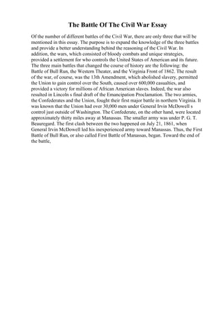 The Battle Of The Civil War Essay
Of the number of different battles of the Civil War, there are only three that will be
mentioned in this essay. The purpose is to expand the knowledge of the three battles
and provide a better understanding behind the reasoning of the Civil War. In
addition, the wars, which consisted of bloody combats and unique strategies,
provided a settlement for who controls the United States of American and its future.
The three main battles that changed the course of history are the following: the
Battle of Bull Run, the Western Theater, and the Virginia Front of 1862. The result
of the war, of course, was the 13th Amendment, which abolished slavery, permitted
the Union to gain control over the South, caused over 600,000 casualties, and
provided a victory for millions of African American slaves. Indeed, the war also
resulted in Lincoln s final draft of the Emancipation Proclamation. The two armies,
the Confederates and the Union, fought their first major battle in northern Virginia. It
was known that the Union had over 30,000 men under General Irvin McDowell s
control just outside of Washington. The Confederate, on the other hand, were located
approximately thirty miles away at Manassas. The smaller army was under P. G. T.
Beauregard. The first clash between the two happened on July 21, 1861, when
General Irvin McDowell led his inexperienced army toward Manassas. Thus, the First
Battle of Bull Run, or also called First Battle of Manassas, began. Toward the end of
the battle,
 