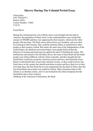 Slavery During The Colonial Period Essay
Cheng Qian
CIN: 303520717
History 202A
Course Number: 17606
2/14/16
Freed Slaves
During the colonial period, a lot of black slaves were brought into the land of
America; the population of black slaves in the south plantation once reached the
amount of 500,000 and they were oppressed by their masters, which are the white
people with privilege. The black slaves did not have any freedoms, and even their
lives belong to their masters, they could be tortured, killed, or transferred to other
people as their masters wished. But nearly the same time of the Independence of the
United States, the abolition movement began; most people believed that the
behavior of owning and enslaving was against the spirit of building the nation. The
abolitionists advocated to free the black slaves, but some of them believed that black
people were inborn different with the whites naturally, and they thought that the
freed blacks would not accept the American system and laws, and feared the freed
blacks would disturb their social order and their society, so they could not leave the
freed slaves in the country but should send them overseas and have them live in their
own land; thus, the first freed slaves were transported into the land of Africa, then the
first freed black slaves home was settled in Liberia. Many historians believe that
Liberia is an absolute colony, and it is not formed by the white Europeans but the
freed black slaves from America.
Thinking of the American Colonization, the black
 