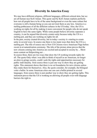 Diversity In America Essay
We may have different religions, different languages, different colored skin, but we
are all human race Kofi Annan. This quote said by Kofi Annan explains perfectly
how not all people have to be of the same background or even the same culture but
everyone is still a human being so you can not treat them as any less. America is a
melting potbecause of all the different cultures in the US today. Also, the US is
working on rights for all by making it more convenient for people who do not speak
English to have the same rights. While some people believe diversity separates a
country, it can be argued that diversity creates unity because today the US is a
melting pot, and they are working on rights for all.
In the past, society created diversity, but in today s society it s starting to create
unity in several ways. In source one there is two main ways that show the US is a
melting pot. The title of source one is New US Citizens wave American Flags before
sworn in at naturalization ceremony. The title of the picture alone proves that the
new citizens coming into America are excited and accepted in society by ... Show
more content on Helpwriting.net ...
In source three, there are two ways that show the US working towards rights for
all. The quote Only when i was able to think of myself as an American, no longer
an alien in gringo society, could i seek the rights and opportunities necessary for
public individuality. from source three is just one way to show they are getting
rights. This statement shows that there is no set boundaries for new citizens unless
they make them for themselves. Also, the quote consider, for example, the bilingual
voter s ballot. In some American cities one can cast a ballot printed in several
languages. from source three is just another way to show they are getting rights. This
statement proves that the US is working on allowing all people even with language
barriers the right to
 