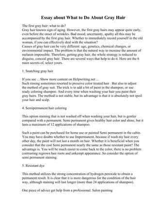 Essay about What to Do About Gray Hair
The first gray hair: what to do?
Gray hair known sign of aging. However, the first gray hairs may appear quite early,
even before the onset of wrinkles. Bad mood, uncertainty, apathy all this may be
accompanied by the first gray hair. Whether to immediately record yourself in the old
woman, if you can effectively deal with the situation?
Causes of gray hair can be very different: age, genetics, chemical changes, or
environmental impact. The problem is that the natural way to increase the amount of
melanin impossible. Therefore, getting gray hair, the whole strategy is reduced to
disguise, conceal gray hair. There are several ways that help to do it. Here are the 6
main secrets of, select yours.
1. Snatching gray hair
If you see ... Show more content on Helpwriting.net ...
Such rinsing sometimes resorted to preserve color treated hair . But also to adjust
the method of gray suit. The trick is to add a bit of paint in the shampoo, or use
ready coloring shampoo. And every time when washing your hair you paint their
gray hairs. The method is not stable, but its advantage is that it is absolutely not spoil
your hair and scalp.
4. Semipermanent hair coloring
This option staining that is not washed off when washing your hair, but is gentler
compared with a permanent. Semi permanent gives healthy hair color and shine, but it
lasts a maximum of 12 applications of shampoo.
Such a paint can be purchased for home use or painted Semi permanent in the cabin.
You may have doubts whether to use Impermanent, because if wash my hair every
other day, the paint will not last a month on hair. Whether it is beneficial when you
consider that the cost Semi permanent nearly the same as those resistant paint? The
advantage is. You will be much easier to come back to the color, there is no problem
contrasting regrown hair roots and unkempt appearance. So consider the option of
semi permanent staining.
5. Resistant dye
This method utilizes the strong concentration of hydrogen peroxide to obtain a
permanent result. It is clear that it is more dangerous for the condition of the hair
way, although staining will last longer (more than 24 applications of shampoo).
One piece of advice get help from a professional. Salon painting
 