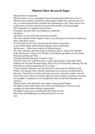 Minstrel Show Research Paper
Minstrel Shows Vaudeville
Minstrel shows were a very popular form of entertainment before the civil war
Minstrel shows mainly consisted of white people in black face, and after the civil
war, it revolved around slaves in black face performing as well. These shows were
widely racist; the show typically focused on the mockery of African people.
The Cakewalk was a popular minstrel show.
Eventually, minstrel shows developed into vaudeville.
Tap Dance
Tap dance was one of the first American art forms.
The class watched a Flash Tappers video; it was amazing to seem them combine tap
dance with flashy stunts.
In a Ted Talk by Steve Zee, he discusses the history of tap dance.
A mix of Irish dance and the dances planation slaves performed.
He discusses ... Show more content on Helpwriting.net ...
The class watched a clip from Singin in the Rain, and It s Always Fair Weather.
In the clip from It s Always Fair Weather, Gene Kelley tap dances in roller skates.
Musicals and Musical Films
Liked and Disliked Musicals Viewed in Class
From the videos we watched in class, I really enjoyed Step in Time from Mary
Poppins, the clip from Westside Story, Time of my Life from Dirty Dancing, the clip
from Step up, and the beginning of La La Land.
I really enjoyed watching every clip showed in class except for Whatever Lola
Wants. Even though I know that the mannerisms were meant to be performed in
that way, I found Gwen Verdon s dancing to be very awkward to watch. I was not
aware that some of the movies these clips were from could be classified as musicals.
For example, I would have never thought that Step Up and Dirty Dancing were
musicals.
Minstrel shows and vaudeville were a part of early musical theater.
The Black Crook (1866), Show boat (1927), and Oklahoma! (1931) are some
examples of early musical theater compositions.
The Black Crook can be considered the first book musical.
Show Boat and Oklahoma! are both performed in two acts.
Jazz
 