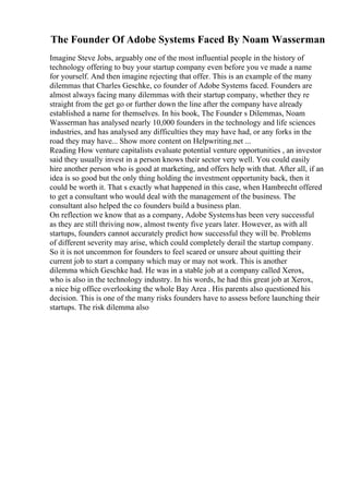 The Founder Of Adobe Systems Faced By Noam Wasserman
Imagine Steve Jobs, arguably one of the most influential people in the history of
technology offering to buy your startup company even before you ve made a name
for yourself. And then imagine rejecting that offer. This is an example of the many
dilemmas that Charles Geschke, co founder of Adobe Systems faced. Founders are
almost always facing many dilemmas with their startup company, whether they re
straight from the get go or further down the line after the company have already
established a name for themselves. In his book, The Founder s Dilemmas, Noam
Wasserman has analysed nearly 10,000 founders in the technology and life sciences
industries, and has analysed any difficulties they may have had, or any forks in the
road they may have... Show more content on Helpwriting.net ...
Reading How venture capitalists evaluate potential venture opportunities , an investor
said they usually invest in a person knows their sector very well. You could easily
hire another person who is good at marketing, and offers help with that. After all, if an
idea is so good but the only thing holding the investment opportunity back, then it
could be worth it. That s exactly what happened in this case, when Hambrecht offered
to get a consultant who would deal with the management of the business. The
consultant also helped the co founders build a business plan.
On reflection we know that as a company, Adobe Systemshas been very successful
as they are still thriving now, almost twenty five years later. However, as with all
startups, founders cannot accurately predict how successful they will be. Problems
of different severity may arise, which could completely derail the startup company.
So it is not uncommon for founders to feel scared or unsure about quitting their
current job to start a company which may or may not work. This is another
dilemma which Geschke had. He was in a stable job at a company called Xerox,
who is also in the technology industry. In his words, he had this great job at Xerox,
a nice big office overlooking the whole Bay Area . His parents also questioned his
decision. This is one of the many risks founders have to assess before launching their
startups. The risk dilemma also
 