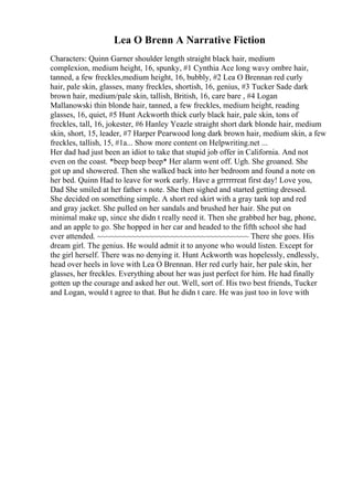 Lea O Brenn A Narrative Fiction
Characters: Quinn Garner shoulder length straight black hair, medium
complexion, medium height, 16, spunky, #1 Cynthia Ace long wavy ombre hair,
tanned, a few freckles,medium height, 16, bubbly, #2 Lea O Brennan red curly
hair, pale skin, glasses, many freckles, shortish, 16, genius, #3 Tucker Sade dark
brown hair, medium/pale skin, tallish, British, 16, care bare , #4 Logan
Mallanowski thin blonde hair, tanned, a few freckles, medium height, reading
glasses, 16, quiet, #5 Hunt Ackworth thick curly black hair, pale skin, tons of
freckles, tall, 16, jokester, #6 Hanley Yeazle straight short dark blonde hair, medium
skin, short, 15, leader, #7 Harper Pearwood long dark brown hair, medium skin, a few
freckles, tallish, 15, #1a... Show more content on Helpwriting.net ...
Her dad had just been an idiot to take that stupid job offer in California. And not
even on the coast. *beep beep beep* Her alarm went off. Ugh. She groaned. She
got up and showered. Then she walked back into her bedroom and found a note on
her bed. Quinn Had to leave for work early. Have a grrrrrreat first day! Love you,
Dad She smiled at her father s note. She then sighed and started getting dressed.
She decided on something simple. A short red skirt with a gray tank top and red
and gray jacket. She pulled on her sandals and brushed her hair. She put on
minimal make up, since she didn t really need it. Then she grabbed her bag, phone,
and an apple to go. She hopped in her car and headed to the fifth school she had
ever attended. ~~~~~~~~~~~~~~~~~~~~~~~~~~~~~~~~~~~ There she goes. His
dream girl. The genius. He would admit it to anyone who would listen. Except for
the girl herself. There was no denying it. Hunt Ackworth was hopelessly, endlessly,
head over heels in love with Lea O Brennan. Her red curly hair, her pale skin, her
glasses, her freckles. Everything about her was just perfect for him. He had finally
gotten up the courage and asked her out. Well, sort of. His two best friends, Tucker
and Logan, would t agree to that. But he didn t care. He was just too in love with
 