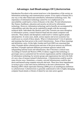 Advantages And Disadvantages Of Cyberterrorism
Introduction Prevalent to the current trend now is the dependency of the society on
Information technology and communication systems. Every aspect of human life is
one way or the other linked and controlled by information technology tools. The
importance of information technology cannot be over emphasized as its
unavailability could lead to a form of disaster or the other. Pivotal infrastructures
like finance, healthcare, education and security are driven by information
technology. However, information technology and its benefits are accompanied by
vulnerabilities and risks that can be exploited by people with the necessary
technical skills. Individuals like Hackers and Cyber Terrorist can cause disruption
to information systems, commit financial fraud and also attack computers and
networks. These attacks and disruptions could result to violence against people
and properties. In some cases, death, serious injuries and severe economic loss
could occur as a result of these attacks. What is Cyberterrorism? A lot of opinions
and meanings has been given to the word Cyberterrorism . Some of these meanings
and definitions varies. In this light, Gordon and Ford (2003) are concerned that
when 10 people define cyberterrorism and nine of the given answers are different,
and these 10 people represent different government agencies tasked with
safeguarding national assets and infrastructure, then it becomes a critical issue.
According to Furnell and Warren (1999), Evidence suggests that technology is
growingly seen as a potential tool for terrorist organizations and the widespread use
of information technology by terrorist groups and organizations has led to the birth
of a new class of menace termed Cyberterrorism . Cyberterrorism could be used in
many diverse ways. Sometimes, a country s pivotal infrastructures could be shut
down and harmed using computer network and tools. There have been impediments
in trying to give a clear and concise definition to the term cyberterrorism . But
Denning (2007) which supersedes Denning (2000) gives an unambiguous definition
to cyberterrorism: Cyberterrorism is generally understood to refer to highly damaging
computer based attacks or threats of attack by non state actors against
 