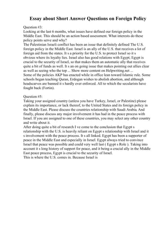 Essay about Short Answer Questions on Foreign Policy
Question #3:
Looking at the last 6 months, what issues have defined our foreign policy in the
Middle East. This should be an action based assessment. What interests do these
policy points serve and why?
The Palestinian Israeli conflict has been an issue that definitely defined The U.S.
foreign policy in the Middle East. Israel is an ally of the U.S. that receives a lot of
foreign aid from the states. It s a priority for the U.S. to protect Israel so it s
obvious where its loyalty lies. Israel also has good relations with Egypt; Egypt is
crucial to the security of Israel, so that makes them an automatic ally that receives
quite a bit of funds as well. It s an on going issue that makes pointing out allies clear
as well as seeing who the top ... Show more content on Helpwriting.net ...
Some of the policies AKP has enacted while in office lean toward Islamic rule. Some
schools began teaching Quran, Erdogan wishes to abolish abortion, and although
headscarves are banned it s hardly ever enforced. All to which the secularists have
fought back (Fortin).
Question #5:
Taking your assigned country (unless you have Turkey, Israel, or Palestine) please
explain its importance, or lack thereof, to the United States and its foreign policy in
the Middle East. Please discuss the countries relationship with Saudi Arabia. And
finally, please discuss any major involvement it has had in the peace process with
Israel. If you are assigned to one of these countries, you may select any other country
and write about it.
After doing quite a bit of research I ve come to the conclusion that Egypt s
relationship with the U.S. is heavily reliant on Egypt s relationship with Israel and it
s involvement with the peace process. It s all linked. Egypt has been a supporter of
peace in the Middle East and especially in Israel. Egypt always tried to convince
Israel that peace was possible and could very well last ( Egypt s Role ). Taking into
account it s long history of support for peace, and it being a crucial ally in the Middle
East peace process, Egypt is crucial to the security of Israel.
This is where the U.S. comes in. Because Israel is
 