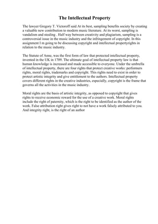 The Intellectual Property
The lawyer Gregory T. Victoroff said At its best, sampling benefits society by creating
a valuable new contribution to modern music literature. At its worst, sampling is
vandalism and stealing . Half way between creativity and plagiarism, sampling is a
controversial issue in the music industry and the infringement of copyright. In this
assignment I m going to be discussing copyright and intellectual propertyrights in
relation to the music industry.
The Statute of Anne, was the first form of law that protected intellectual property,
invented in the UK in 1709. The ultimate goal of intellectual property law is that
human knowledge is increased and made accessible to everyone. Under the umbrella
of intellectual property, there are four rights that protect creative works: performers
rights, moral rights, trademarks and copyright. This rights need to exist in order to
protect artistic integrity and give entitlement to the authors. Intellectual property
covers different rights in the creative industries, especially, copyright is the frame that
governs all the activities in the music industry.
Moral rights are the basis of artistic integrity, as opposed to copyright that gives
rights to receive economic reward for the use of a creative work. Moral rights
include the right of paternity, which is the right to be identified as the author of the
work. False attribution right gives right to not have a work falsely attributed to you.
And integrity right, is the right of an author
 