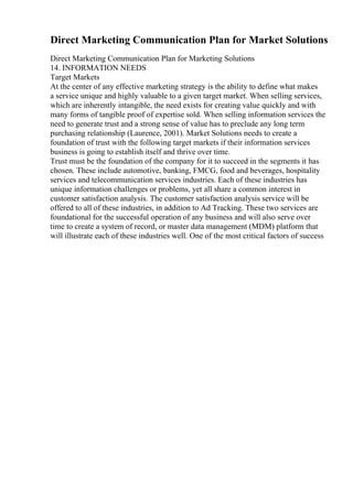 Direct Marketing Communication Plan for Market Solutions
Direct Marketing Communication Plan for Marketing Solutions
14. INFORMATION NEEDS
Target Markets
At the center of any effective marketing strategy is the ability to define what makes
a service unique and highly valuable to a given target market. When selling services,
which are inherently intangible, the need exists for creating value quickly and with
many forms of tangible proof of expertise sold. When selling information services the
need to generate trust and a strong sense of value has to preclude any long term
purchasing relationship (Laurence, 2001). Market Solutions needs to create a
foundation of trust with the following target markets if their information services
business is going to establish itself and thrive over time.
Trust must be the foundation of the company for it to succeed in the segments it has
chosen. These include automotive, banking, FMCG, food and beverages, hospitality
services and telecommunication services industries. Each of these industries has
unique information challenges or problems, yet all share a common interest in
customer satisfaction analysis. The customer satisfaction analysis service will be
offered to all of these industries, in addition to Ad Tracking. These two services are
foundational for the successful operation of any business and will also serve over
time to create a system of record, or master data management (MDM) platform that
will illustrate each of these industries well. One of the most critical factors of success
 