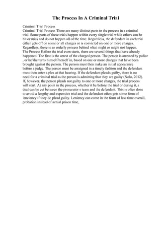 The Process In A Criminal Trial
Criminal Trial Process
Criminal Trial Process There are many distinct parts to the process in a criminal
trial. Some parts of these trials happen within every single trial while others can be
hit or miss and do not happen all of the time. Regardless, the defendant in each trial
either gets off on some or all charges or is convicted on one or more charges.
Regardless, there is an orderly process behind what might or might not happen.
The Process Before the trial even starts, there are several things that have already
happened. The first is the arrest of the charged person. The person is arrested by police
, or he/she turns himself/herself in, based on one or more charges that have been
brought against the person. The person must then make an initial appearance
before a judge. The person must be arraigned in a timely fashion and the defendant
must then enter a plea at that hearing. If the defendant pleads guilty, there is no
need for a criminal trial as the person is admitting that they are guilty (Nolo, 2012).
If, however, the person pleads not guilty to one or more charges, the trial process
will start. At any point in the process, whether it be before the trial or during it, a
deal can be cut between the prosecutor s team and the defendant. This is often done
to avoid a lengthy and expensive trial and the defendant often gets some form of
lenciency if they do plead guilty. Leniency can come in the form of less time overall,
probation instead of actual prison time,
 