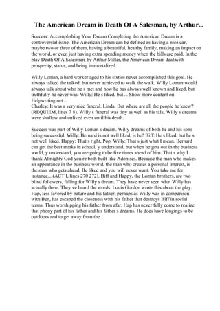 The American Dream in Death Of A Salesman, by Arthur...
Success: Accomplishing Your Dream Completing the American Dream is a
controversial issue. The American Dream can be defined as having a nice car,
maybe two or three of them, having a beautiful, healthy family, making an impact on
the world, or even just having extra spending money when the bills are paid. In the
play Death Of A Salesman, by Arthur Miller, the American Dream dealswith
prosperity, status, and being immortalized.
Willy Loman, a hard worker aged to his sixties never accomplished this goal. He
always talked the talked, but never achieved to walk the walk. Willy Loman would
always talk about who he s met and how he has always well known and liked, but
truthfully he never was. Willy: He s liked, but ... Show more content on
Helpwriting.net ...
Charley: It was a very nice funeral. Linda: But where are all the people he knew?
(REQUIEM, lines 7 8). Willy s funeral was tiny as well as his talk. Willy s dreams
were shallow and unlived even until his death.
Success was part of Willy Loman s dream. Willy dreams of both he and his sons
being successful. Willy: Bernard is not well liked, is he? Biff: He s liked, but he s
not well liked. Happy: That s right, Pop. Willy: That s just what I mean. Bernard
can get the best marks in school, y understand, but when he gets out in the business
world, y understand, you are going to be five times ahead of him. That s why I
thank Almighty God you re both built like Adonises. Because the man who makes
an appearance in the business world, the man who creates a personal interest, is
the man who gets ahead. Be liked and you will never want. You take me for
instance... (ACT I, lines 270 272). Biff and Happy, the Loman brothers, are two
blind followers, falling for Willy s dream. They have never seen what Willy has
actually done. They ve heard the words. Louis Gordon wrote this about the play:
Hap, less favored by nature and his father, perhaps as Willy was in comparison
with Ben, has escaped the closeness with his father that destroys Biff in social
terms. Thus worshipping his father from afar, Hap has never fully come to realize
that phony part of his father and his father s dreams. He does have longings to be
outdoors and to get away from the
 