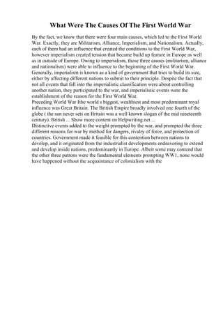 What Were The Causes Of The First World War
By the fact, we know that there were four main causes, which led to the First World
War. Exactly, they are Militarism, Alliance, Imperialism, and Nationalism. Actually,
each of them had an influence that created the conditions to the First World War,
however imperialism created tension that became build up feature in Europe as well
as in outside of Europe. Owing to imperialism, those three causes (militarism, alliance
and nationalism) were able to influence to the beginning of the First World War.
Generally, imperialism is known as a kind of government that tries to build its size,
either by affecting different nations to submit to their principle. Despite the fact that
not all events that fall into the imperialistic classification were about controlling
another nation, they participated to the war, and imperialistic events were the
establishment of the reason for the First World War.
Preceding World War Ithe world s biggest, wealthiest and most predominant royal
influence was Great Britain. The British Empire broadly involved one fourth of the
globe ( the sun never sets on Britain was a well known slogan of the mid nineteenth
century). British ... Show more content on Helpwriting.net ...
Distinctive events added to the weight prompted by the war, and prompted the three
different reasons for war by method for dangers, rivalry of force, and protection of
countries. Government made it feasible for this contention between nations to
develop, and it originated from the industrialist developments endeavoring to extend
and develop inside nations, predominantly in Europe. Albeit some may contend that
the other three patrons were the fundamental elements prompting WW1, none would
have happened without the acquaintance of colonialism with the
 