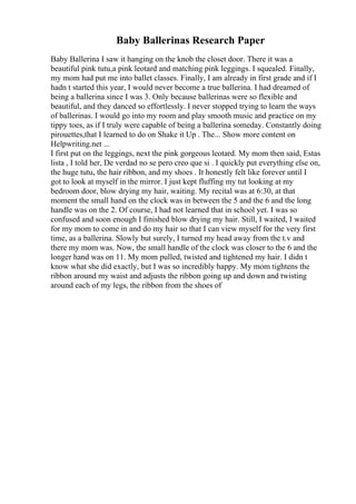 Baby Ballerinas Research Paper
Baby Ballerina I saw it hanging on the knob the closet door. There it was a
beautiful pink tutu,a pink leotard and matching pink leggings. I squealed. Finally,
my mom had put me into ballet classes. Finally, I am already in first grade and if I
hadn t started this year, I would never become a true ballerina. I had dreamed of
being a ballerina since I was 3. Only because ballerinas were so flexible and
beautiful, and they danced so effortlessly. I never stopped trying to learn the ways
of ballerinas. I would go into my room and play smooth music and practice on my
tippy toes, as if I truly were capable of being a ballerina someday. Constantly doing
pirouettes,that I learned to do on Shake it Up . The... Show more content on
Helpwriting.net ...
I first put on the leggings, next the pink gorgeous leotard. My mom then said, Estas
lista , I told her, De verdad no se pero creo que si . I quickly put everything else on,
the huge tutu, the hair ribbon, and my shoes . It honestly felt like forever until I
got to look at myself in the mirror. I just kept fluffing my tut looking at my
bedroom door, blow drying my hair, waiting. My recital was at 6:30, at that
moment the small hand on the clock was in between the 5 and the 6 and the long
handle was on the 2. Of course, I had not learned that in school yet. I was so
confused and soon enough I finished blow drying my hair. Still, I waited, I waited
for my mom to come in and do my hair so that I can view myself for the very first
time, as a ballerina. Slowly but surely, I turned my head away from the t.v and
there my mom was. Now, the small handle of the clock was closer to the 6 and the
longer hand was on 11. My mom pulled, twisted and tightened my hair. I didn t
know what she did exactly, but I was so incredibly happy. My mom tightens the
ribbon around my waist and adjusts the ribbon going up and down and twisting
around each of my legs, the ribbon from the shoes of
 