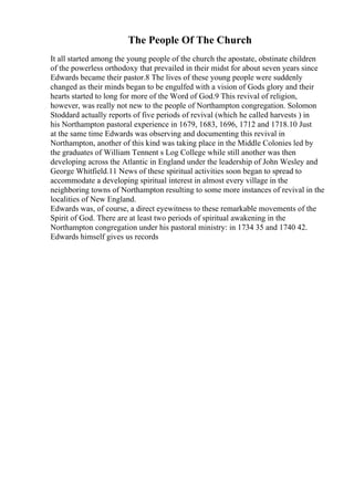 The People Of The Church
It all started among the young people of the church the apostate, obstinate children
of the powerless orthodoxy that prevailed in their midst for about seven years since
Edwards became their pastor.8 The lives of these young people were suddenly
changed as their minds began to be engulfed with a vision of Gods glory and their
hearts started to long for more of the Word of God.9 This revival of religion,
however, was really not new to the people of Northampton congregation. Solomon
Stoddard actually reports of five periods of revival (which he called harvests ) in
his Northampton pastoral experience in 1679, 1683, 1696, 1712 and 1718.10 Just
at the same time Edwards was observing and documenting this revival in
Northampton, another of this kind was taking place in the Middle Colonies led by
the graduates of William Tennent s Log College while still another was then
developing across the Atlantic in England under the leadership of John Wesley and
George Whitfield.11 News of these spiritual activities soon began to spread to
accommodate a developing spiritual interest in almost every village in the
neighboring towns of Northampton resulting to some more instances of revival in the
localities of New England.
Edwards was, of course, a direct eyewitness to these remarkable movements of the
Spirit of God. There are at least two periods of spiritual awakening in the
Northampton congregation under his pastoral ministry: in 1734 35 and 1740 42.
Edwards himself gives us records
 