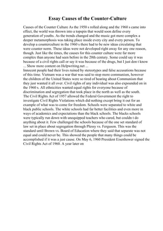 Essay Causes of the Counter-Culture
Causes of the Counter Culture As the 1950 s rolled along and the 1960 s came into
effect, the world was thrown into a topspin that would soon define every
generation of youths. As the trends changed and the music got more complex a
deeper metamorphosis was taking place inside every city and every person. To
develop a counterculture in the 1960 s there had to be new ideas circulating that
were counter norm. These ideas were not developed right away for any one reason,
though. Just like the times, the causes for this counter culture were far more
complex than anyone had seen before in the 20th century. Some could say it was
because of a civil rights call or say it was because of the drugs, but I just don t know
... Show more content on Helpwriting.net ...
Innocent people had their lives ruined by stereotypes and false accusations because
of this time. Vietnam was a war that was said to stop more communism, however
the children of the United States were so tired of hearing about Communism that
they just wanted it all over. Civil rights of any individual was also expounded on in
the 1960 s. All ethnicities wanted equal rights for everyone because of
discrimination and segregation that took place in the north as well as the south.
The Civil Rights Act of 1957 allowed the Federal Government the right to
investigate Civil Rights Violations which did nothing except bring it out for an
example of what was to come for freedom. Schools were separated to white and
black public schools. The white schools had far better facilities and even more in
ways of academics and expectations than the black schools. The blacks schools
were typically run down with unequipped teachers who cared, but couldn t do
anything about it. Few challenged the schools because of the one set standard of
law set in place about segregation through Plessy vs. Ferguson. This was the
standard until Brown vs. Board of Education where they said that separate was not
equal and could never be. This showed the people that many things could be
accomplished if it was a just cause. On May 6, 1960 President Eisenhower signed the
Civil Rights Act of 1960. A year later on
 