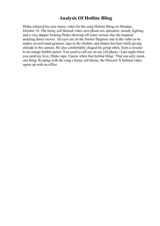 Analysis Of Hotline Bling
Drake released his new music video for the song Hotline Bling on Monday,
October 19. The booty call themed video sees phone sex operators, moody lighting
and a very dapper looking Drake showing off some serious cha cha inspired
amazing dance moves. All eyes are on the former Degrassi star in the video as he
makes several hand gestures, taps to the rhythm, and shakes his bum while giving
attitude to the camera. He also comfortably chaged his getup often, from a sweater
to an orange bubble jacket. You used to call me on my cell phone / Late night when
you need my love, Drake raps. I know when that hotline bling / That can only mean
one thing. Keeping with the song s booty call theme, the Director X helmed video
opens up with an office
 