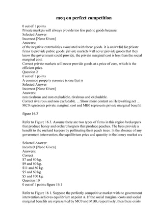 mcq on perfect competition
0 out of 1 points
Private markets will always provide too few public goods because
Selected Answer:
Incorrect [None Given]
Answers:
of the negative externalities associated with these goods. it is unlawful for private
firms to provide public goods. private markets will never provide goods that they
know the government could provide. the private marginal cost is less than the social
marginal cost.
Correct private markets will never provide goods at a price of zero, which is the
efficient price.
Question 2
0 out of 1 points
A common property resource is one that is
Selected Answer:
Incorrect [None Given]
Answers:
non rivalrous and non excludable. rivalrous and excludable.
Correct rivalrous and non excludable. ... Show more content on Helpwriting.net ...
MC0 represents private marginal cost and MB0 represents private marginal benefit.
figure 16.3
Refer to Figure 16 3. Assume there are two types of firms in this region beekeepers
that produce honey and orchard keepers that produce peaches. The bees provide a
benefit to the orchard keepers by pollinating their peach trees. In the absence of any
government intervention, the equilibrium price and quantity in the honey market are
Selected Answer:
Incorrect [None Given]
Answers:
Correct
$7 and 80 kg.
$9 and 60 kg.
$11 and 80 kg.
$5 and 60 kg.
$5 and 100 kg.
Question 10
0 out of 1 points figure 16.1
Refer to Figure 16 1. Suppose the perfectly competitive market with no government
intervention achieves equilibrium at point A. If the social marginal costs and social
marginal benefits are represented by MC0 and MB0, respectively, then there exists
 