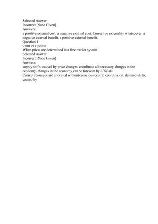 Selected Answer:
Incorrect [None Given]
Answers:
a positive external cost. a negative external cost. Correct no externality whatsoever. a
negative external benefit. a positive external benefit.
Question 11
0 out of 1 points
When prices are determined in a free market system
Selected Answer:
Incorrect [None Given]
Answers:
supply shifts, caused by price changes, coordinate all necessary changes in the
economy. changes in the economy can be foreseen by officials.
Correct resources are allocated without conscious central coordination. demand shifts,
caused by
 