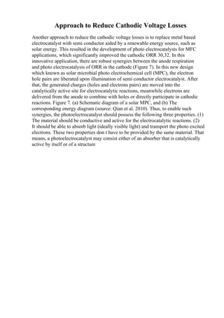 Approach to Reduce Cathodic Voltage Losses
Another approach to reduce the cathodic voltage losses is to replace metal based
electrocatalyst with semi conductor aided by a renewable energy source, such as
solar energy. This resulted in the development of photo electrocatalysts for MFC
applications, which significantly improved the cathodic ORR 30,32. In this
innovative application, there are robust synergies between the anode respiration
and photo electrocatalysis of ORR in the cathode (Figure 7). In this new design
which known as solar microbial photo electrochemical cell (MPC), the electron
hole pairs are liberated upon illumination of semi conductor electrocatalyst. After
that, the generated charges (holes and electrons pairs) are moved into the
catalytically active site for electrocatalytic reactions, meanwhile electrons are
delivered from the anode to combine with holes or directly participate in cathodic
reactions. Figure 7. (a) Schematic diagram of a solar MPC, and (b) The
corresponding energy diagram (source: Qian et al. 2010). Thus, to enable such
synergies, the photoelectrocatalyst should possess the following three properties. (1)
The material should be conductive and active for the electrocatalytic reactions. (2)
It should be able to absorb light (ideally visible light) and transport the photo excited
electrons. These two properties don t have to be provided by the same material. That
means, a photoelectrocatalyst may consist either of an absorber that is catalytically
active by itself or of a structure
 