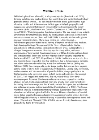 Wildfire Effects
Whitebark pine (Pinus albicaulis) is a keystone species (Tomback et al. 2001),
forming subalpine and treeline forests that supply food and shelter for hundreds of
plant and animal species. This trait makes whitebark pine a quintessential high
elevation conifer and it forms unique habitat types with both geographic and
successional variation that support considerable biodiversityacross the higher
mountains of the United states and Canada. (Tomback et al. 2001, Tomback and
Achuff 2010). Whitebark pineis a foundation species. The tree stands create a stable
environment for other trees and plants by holding rocks and soil on slopes where
other trees cannot survive (Arno and Hoff 1989). It provides shelter and a gentler
microenvironment where... Show more content on Helpwriting.net ...
Wildfire and prescribed burns have a variety of impacts on wildlife and habitats,
both direct and indirect (Wasserman 2015). Direct effects include fatality,
emigration out of burned areas, immigration into new areas. Indirect effects is
changes in vegetative structure, diversity, species composition, and other
components of their habitat. Species responses to wildfire depends on these direct
and indirect effects of fire and how fire regimes and fire severity impacted the
landscape (FulГ© et al. 2003, Reynolds et al. 2013). Herbivores, such as elk, deer,
and bighorn sheep, respond in post fire wilderness due to the open dense canopies
that allow an increase in understory plants that herbivores feed on (Bailey and
Whittam 2002). For example, elk prefer forage quality that provide their required
calorie intake to allow them to successfully produce milk. During early succession,
mid succession, and late succession of post fire habitat, forage quality is at its
highest during early succession stages in both mesic and xeric sites (Swanson et
al. 2011). This suggest that herbivores, like elk, would utilize these early
succession post fire areas. Carnivores and mesocarnivores respond to post fire
changes as well. Male american black bears and grizzly bears used burned sites
increasing their home range post fire. Canids, such as the coyote, use both burned
and unburned areas due to food availability (Cunningham et al 2002). The Mount
Washburn sites are in landscapes that experienced high severity fires and have an
abundance of whitebark pine deadfall in the area. This overabundance of deadfall
might detter larger herbivores and carnivores decreasing wildlife species diversity.
Wildlife species diversity is an intuitive way to determine an ecosystem s health and
status (Edwards and Abivardi 1998). Wildlife species diversity boosts ecosystem
productivity due to diversification
 