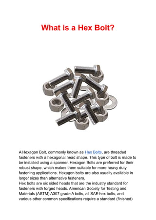 What is a Hex Bolt?
A Hexagon Bolt, commonly known as Hex Bolts, are threaded
fasteners with a hexagonal head shape. This type of bolt is made to
be installed using a spanner. Hexagon Bolts are preferred for their
robust shape, which makes them suitable for more heavy duty
fastening applications. Hexagon bolts are also usually available in
larger sizes than alternative fasteners.
Hex bolts are six sided heads that are the industry standard for
fasteners with forged heads. American Society for Testing and
Materials (ASTM) A307 grade A bolts, all SAE hex bolts, and
various other common specifications require a standard (finished)
 