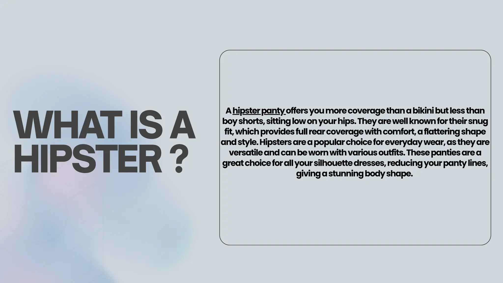 Ahipsterpantyoffersyoumorecoveragethanabikinibutlessthan
boyshorts,sittinglowonyourhips.Theyarewellknownfortheirsnug
fit,whichprovidesfullrearcoveragewithcomfort,aflatteringshape
andstyle.Hipstersareapopularchoiceforeverydaywear,astheyare
versatileandcanbewornwithvariousoutfits.Thesepantiesarea
greatchoiceforallyoursilhouettedresses,reducingyourpantylines,
givingastunningbodyshape.
WHAT IS A
HIPSTER ?
 