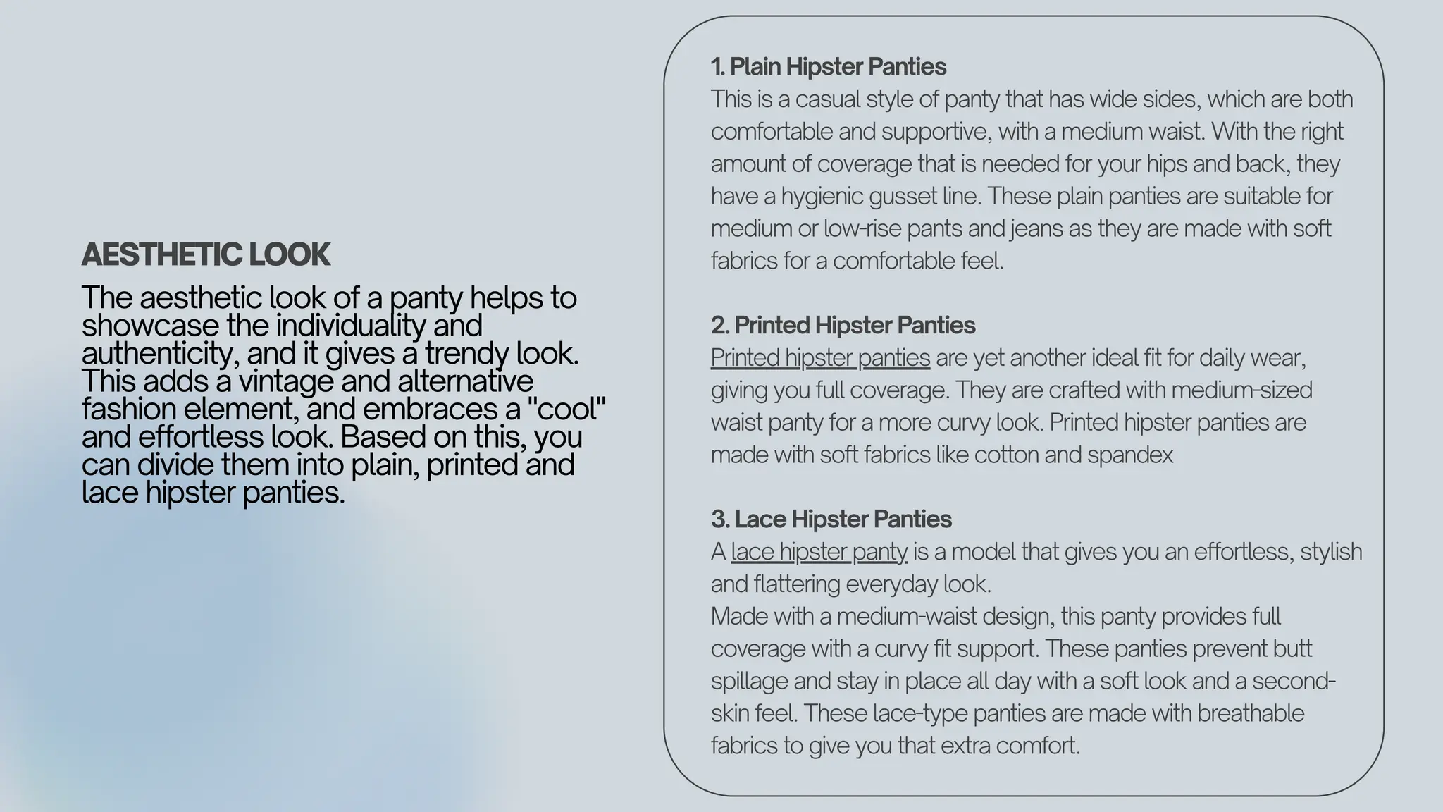 AESTHETIC LOOK
The aesthetic look of a panty helps to
showcase the individuality and
authenticity, and it gives a trendy look.
This adds a vintage and alternative
fashion element, and embraces a "cool"
and effortless look. Based on this, you
can divide them into plain, printed and
lace hipster panties.
1. Plain Hipster Panties
This is a casual style of panty that has wide sides, which are both
comfortable and supportive, with a medium waist. With the right
amount of coverage that is needed for your hips and back, they
have a hygienic gusset line. These plain panties are suitable for
medium or low-rise pants and jeans as they are made with soft
fabrics for a comfortable feel.
2. Printed Hipster Panties
Printed hipster panties are yet another ideal fit for daily wear,
giving you full coverage. They are crafted with medium-sized
waist panty for a more curvy look. Printed hipster panties are
made with soft fabrics like cotton and spandex
3. Lace Hipster Panties
A lace hipster panty is a model that gives you an effortless, stylish
and flattering everyday look.
Made with a medium-waist design, this panty provides full
coverage with a curvy fit support. These panties prevent butt
spillage and stay in place all day with a soft look and a second-
skin feel. These lace-type panties are made with breathable
fabrics to give you that extra comfort.
 