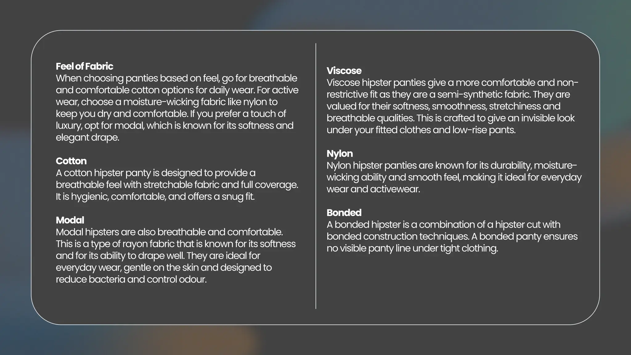 FeelofFabric
When choosing panties based on feel, go for breathable
and comfortable cotton options for daily wear. For active
wear, choose a moisture-wicking fabric like nylon to
keep you dry and comfortable. If you prefer a touch of
luxury, opt for modal, which is known for its softness and
elegant drape.
Cotton
A cotton hipster panty is designed to provide a
breathable feel with stretchable fabric and full coverage.
It is hygienic, comfortable, and offers a snug fit.
Modal
Modal hipsters are also breathable and comfortable.
This is a type of rayon fabric that is known for its softness
and for its ability to drape well. They are ideal for
everyday wear, gentle on the skin and designed to
reduce bacteria and control odour.
Viscose
Viscose hipster panties give a more comfortable and non-
restrictive fit as they are a semi-synthetic fabric. They are
valued for their softness, smoothness, stretchiness and
breathable qualities. This is crafted to give an invisible look
under your fitted clothes and low-rise pants.
Nylon
Nylon hipster panties are known for its durability, moisture-
wicking ability and smooth feel, making it ideal for everyday
wear and activewear.
Bonded
A bonded hipster is a combination of a hipster cut with
bonded construction techniques. A bonded panty ensures
no visible panty line under tight clothing.
 
