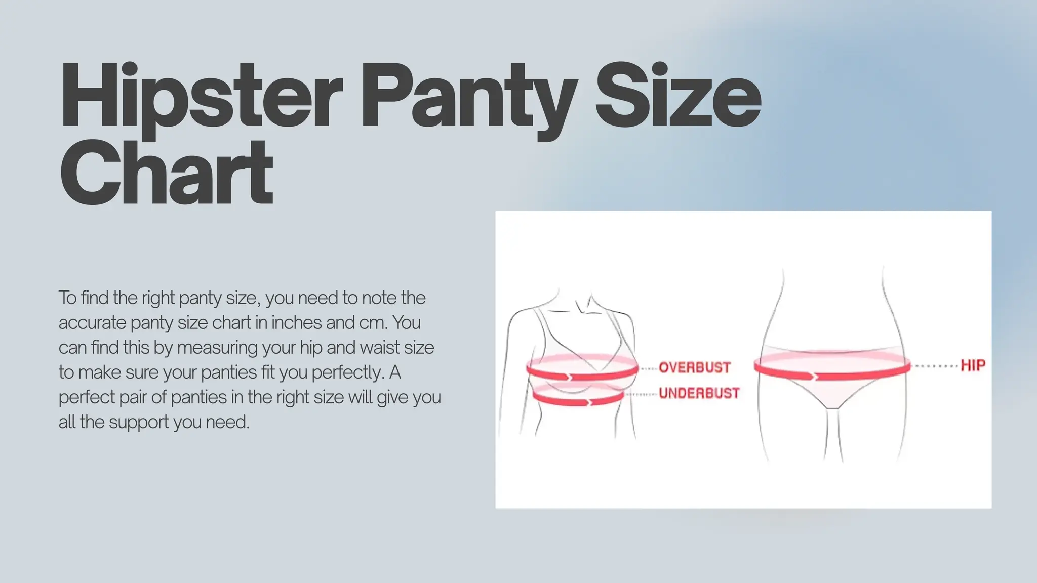 Hipster Panty Size
Chart
T
o find the right panty size, you need to note the
accurate panty size chart in inches and cm. You
can find this by measuring your hip and waist size
to make sure your panties fit you perfectly. A
perfect pair of panties in the right size will give you
all the support you need.
 