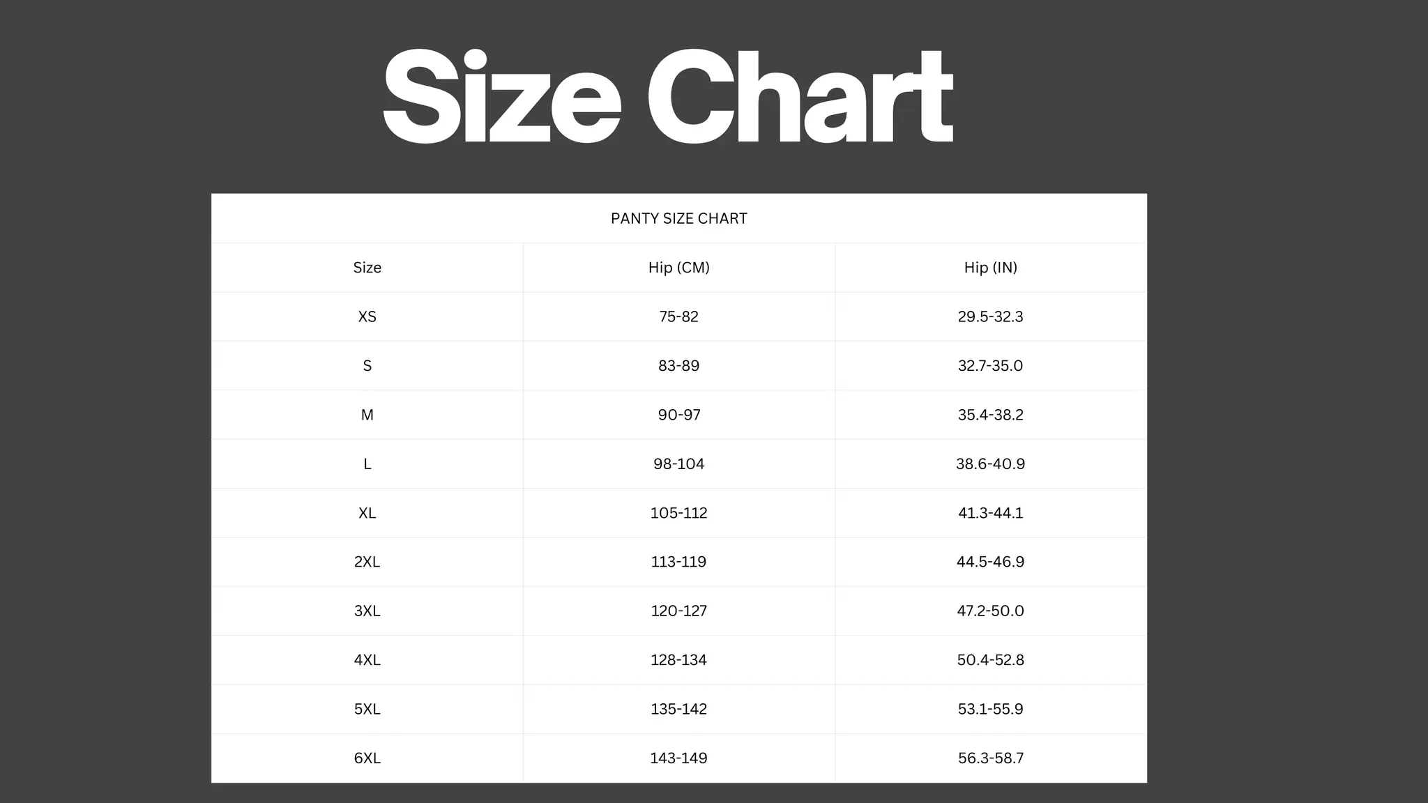 PANTY SIZE CHART
Size Hip (CM) Hip (IN)
XS 75-82 29.5-32.3
S 83-89 32.7-35.0
M 90-97 35.4-38.2
L 98-104 38.6-40.9
XL 105-112 41.3-44.1
2XL 113-119 44.5-46.9
3XL 120-127 47.2-50.0
4XL 128-134 50.4-52.8
5XL 135-142 53.1-55.9
6XL 143-149 56.3-58.7
Size Chart
 